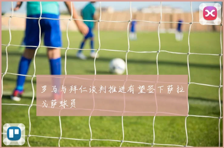 罗马与拜仁谈判推进有望签下萨拉戈萨球员