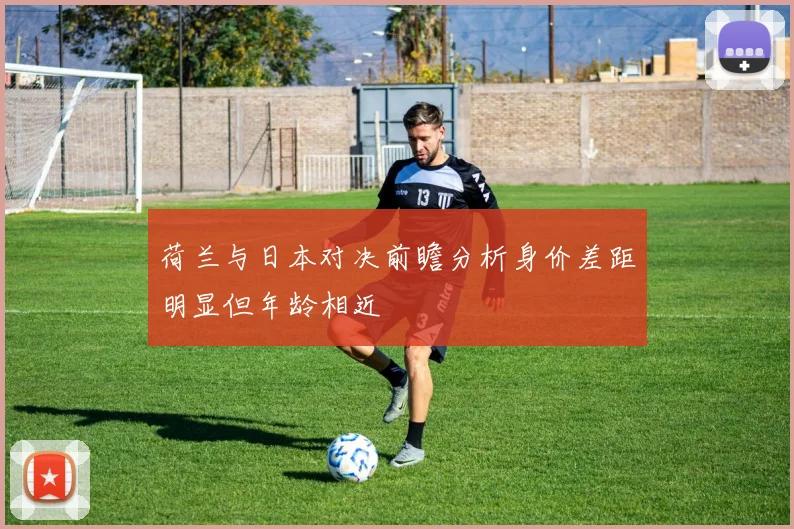 荷兰与日本对决前瞻分析身价差距明显但年龄相近
