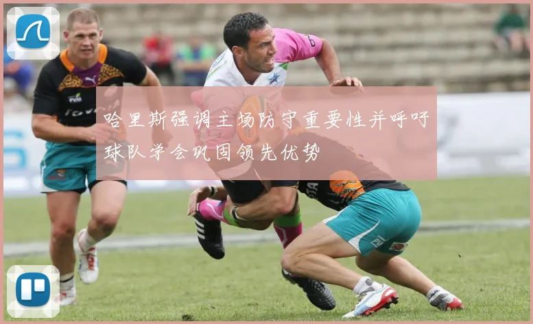 哈里斯强调主场防守重要性并呼吁球队学会巩固领先优势