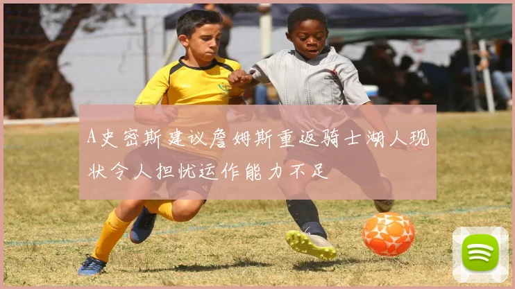 A史密斯建议詹姆斯重返骑士湖人现状令人担忧运作能力不足