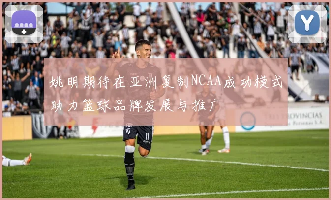 姚明期待在亚洲复制NCAA成功模式助力篮球品牌发展与推广