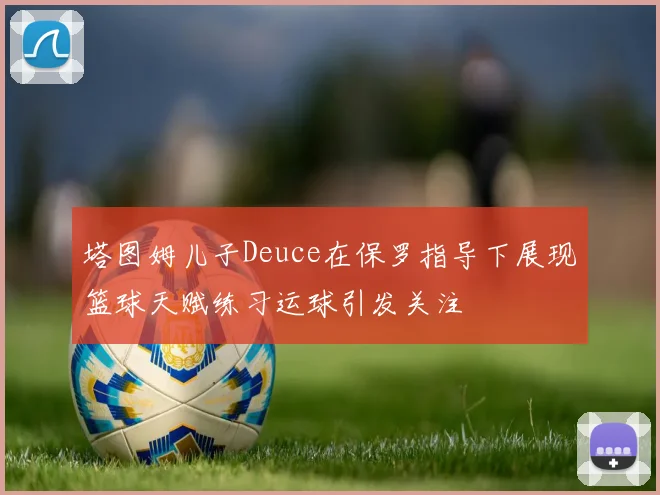 塔图姆儿子Deuce在保罗指导下展现篮球天赋练习运球引发关注