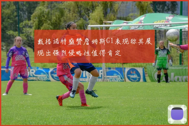 戴格诺特盛赞詹姆斯G1表现称其展现出强烈侵略性值得肯定