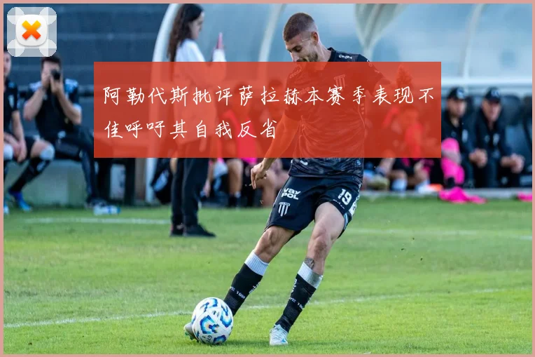 阿勒代斯批评萨拉赫本赛季表现不佳呼吁其自我反省