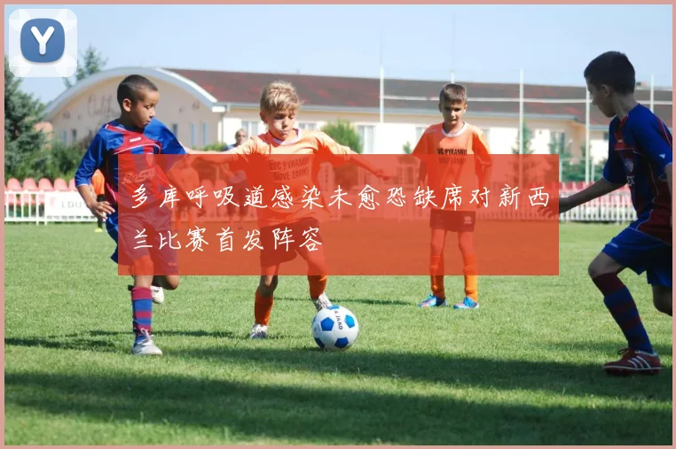 多库呼吸道感染未愈恐缺席对新西兰比赛首发阵容