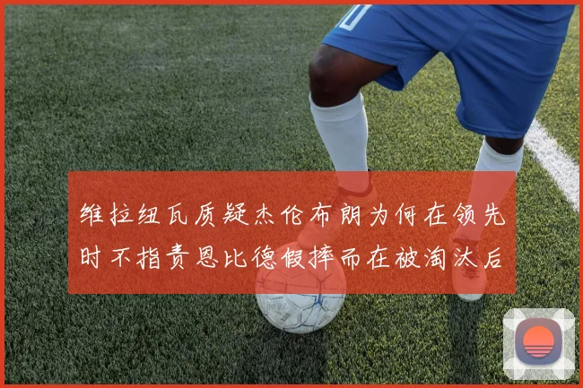 维拉纽瓦质疑杰伦布朗为何在领先时不指责恩比德假摔而在被淘汰后才发声