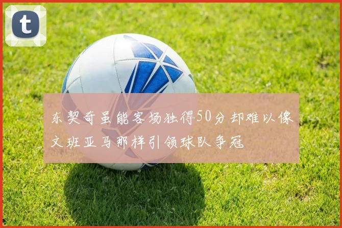 东契奇虽能客场独得50分却难以像文班亚马那样引领球队争冠