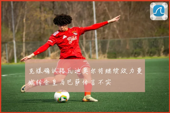 克媒确认格瓦迪奥尔将继续效力曼城转会皇马巴萨传言不实