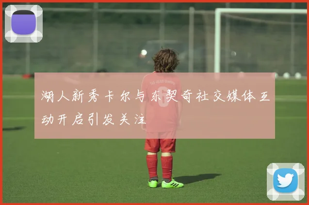 湖人新秀卡尔与东契奇社交媒体互动开启引发关注