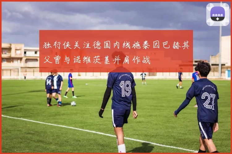 独行侠关注德国内线施泰因巴赫其父曾与诺维茨基并肩作战
