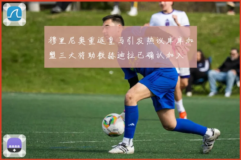 穆里尼奥重返皇马引发热议库库加盟三大将助教赫迪拉已确认加入
