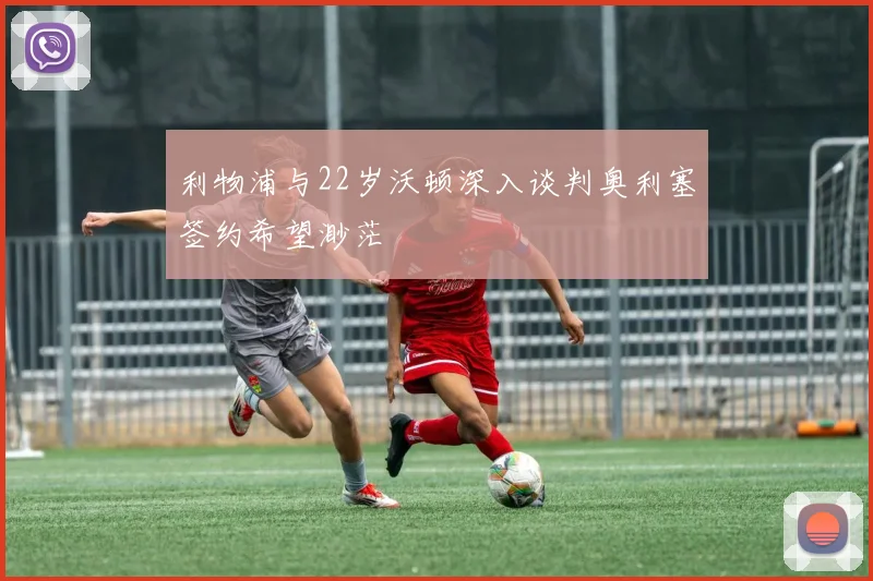 利物浦与22岁沃顿深入谈判奥利塞签约希望渺茫