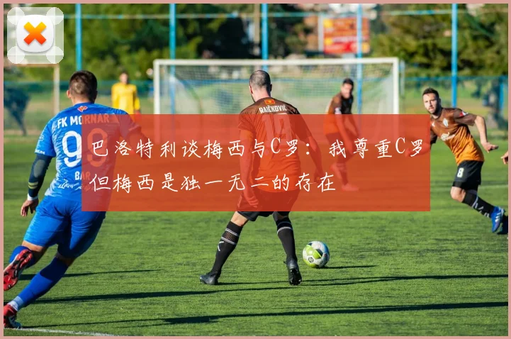 巴洛特利谈梅西与C罗：我尊重C罗但梅西是独一无二的存在