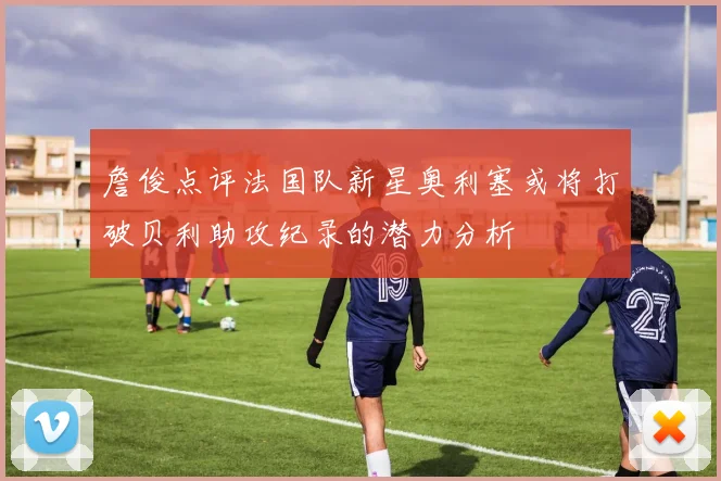 詹俊点评法国队新星奥利塞或将打破贝利助攻纪录的潜力分析