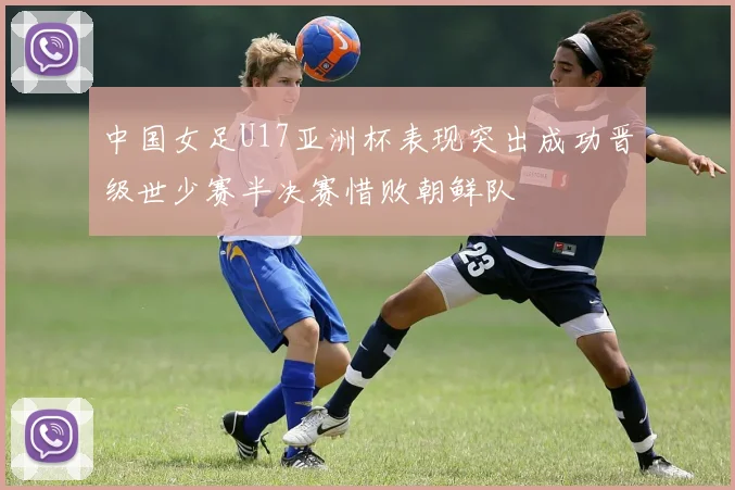 中国女足U17亚洲杯表现突出成功晋级世少赛半决赛惜败朝鲜队