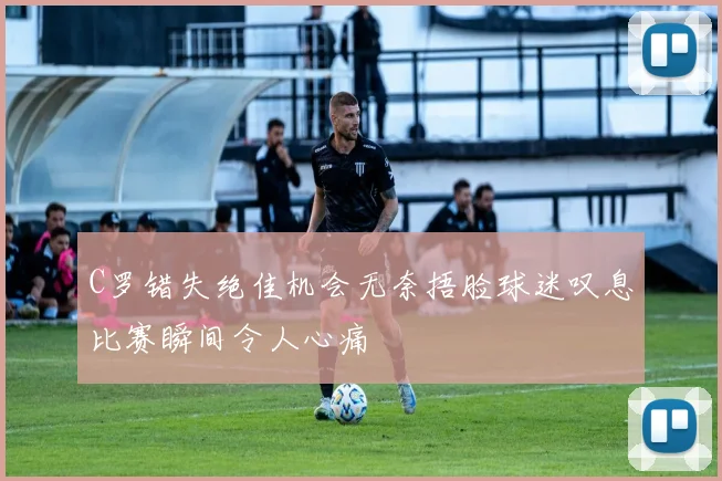 C罗错失绝佳机会无奈捂脸球迷叹息比赛瞬间令人心痛