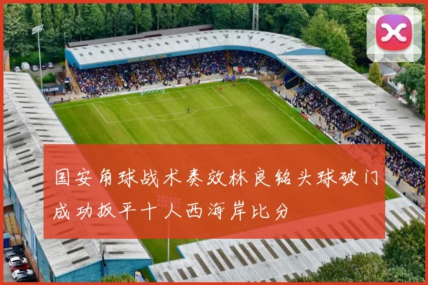 国安角球战术奏效林良铭头球破门成功扳平十人西海岸比分