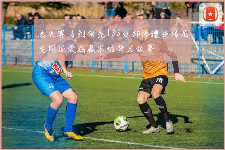 总决赛马刺领先133分却惨遭逆转尼克斯逆袭成赢家的背后故事