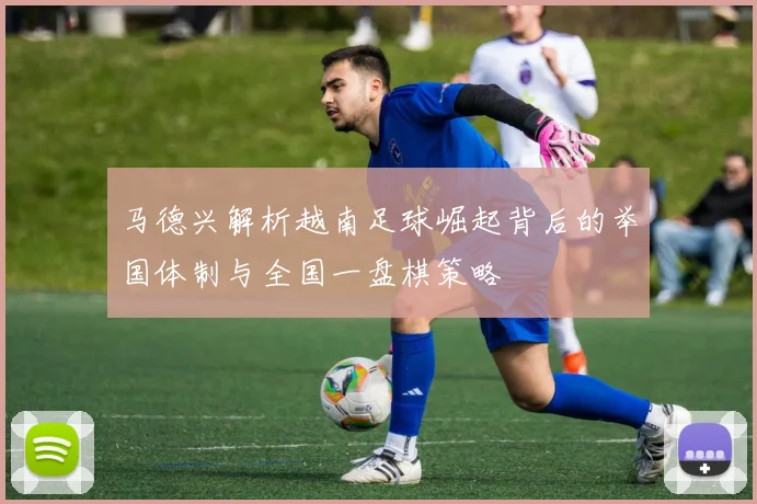 马德兴解析越南足球崛起背后的举国体制与全国一盘棋策略