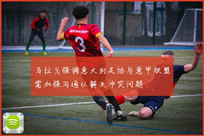 马拉戈强调意大利足协与意甲联盟需加强沟通以解决冲突问题