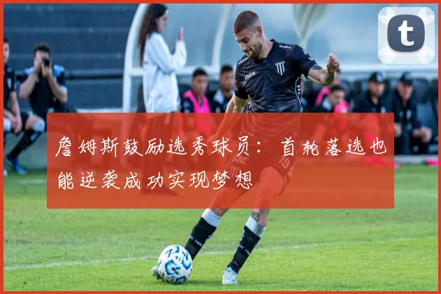 詹姆斯鼓励选秀球员：首轮落选也能逆袭成功实现梦想
